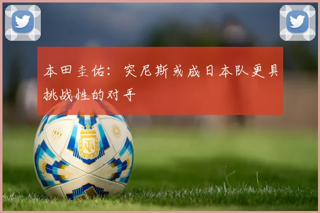 本田圭佑：突尼斯或成日本队更具挑战性的对手