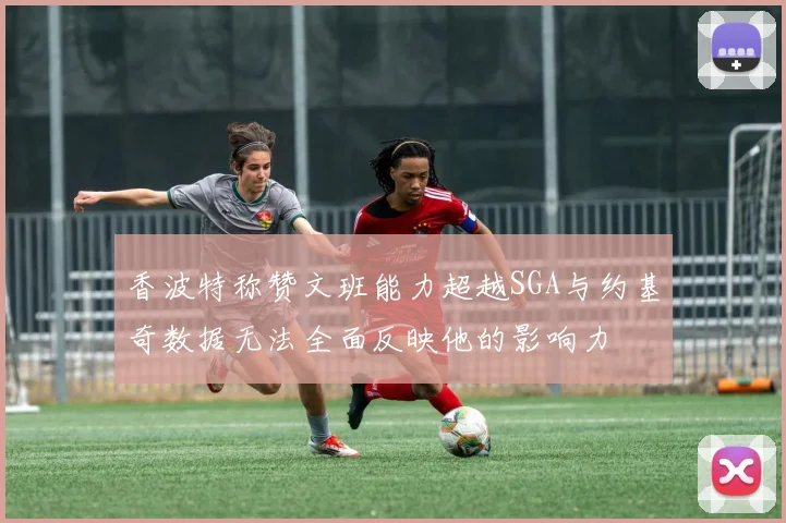 香波特称赞文班能力超越SGA与约基奇数据无法全面反映他的影响力