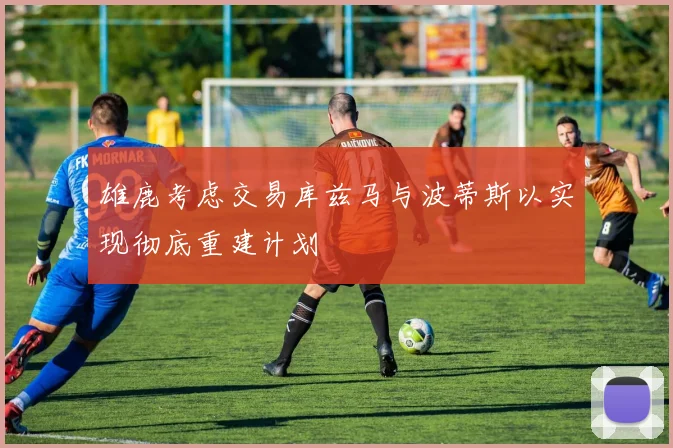 雄鹿考虑交易库兹马与波蒂斯以实现彻底重建计划