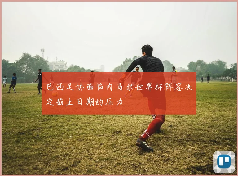 巴西足协面临内马尔世界杯阵容决定截止日期的压力
