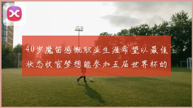 40岁魔笛感慨职业生涯希望以最佳状态收官梦想能参加五届世界杯的壮举