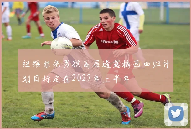 纽维尔老男孩高层透露梅西回归计划目标定在2027年上半年