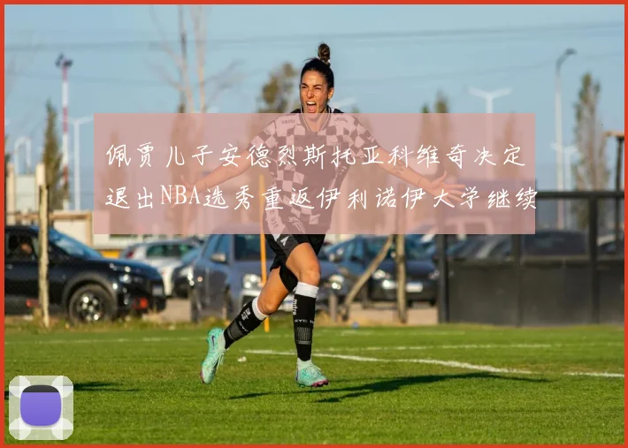 佩贾儿子安德烈斯托亚科维奇决定退出NBA选秀重返伊利诺伊大学继续学业