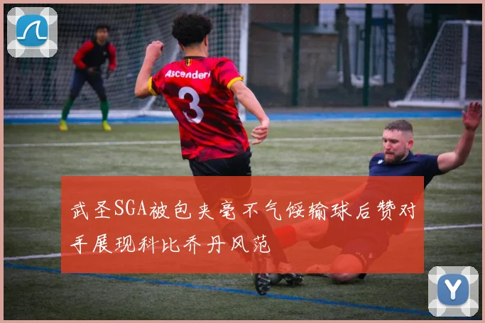 武圣SGA被包夹毫不气馁输球后赞对手展现科比乔丹风范