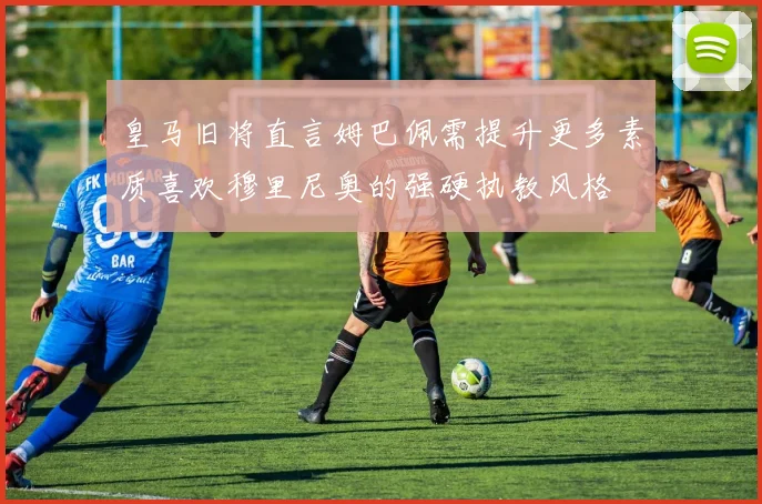 皇马旧将直言姆巴佩需提升更多素质喜欢穆里尼奥的强硬执教风格