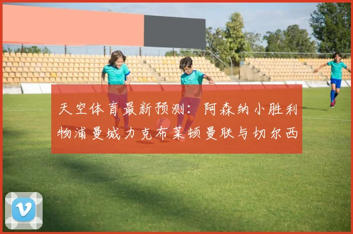 天空体育最新预测：阿森纳小胜利物浦曼城力克布莱顿曼联与切尔西握手言和