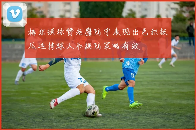 梅尔顿称赞老鹰防守表现出色积极压迫持球人和换防策略有效