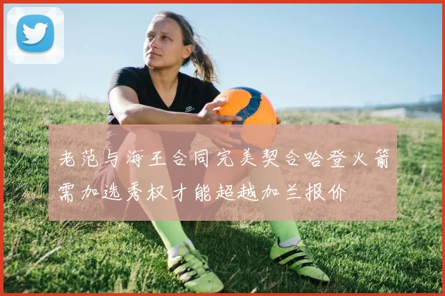 老范与海王合同完美契合哈登火箭需加选秀权才能超越加兰报价