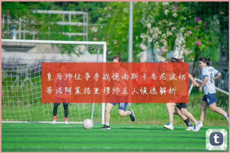皇马帅位争夺战德尚斯卡洛尼波切蒂诺阿莱格里穆帅五人候选解析