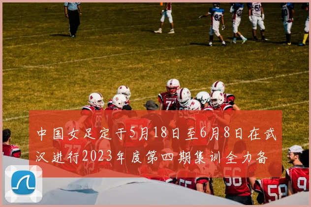 中国女足定于5月18日至6月8日在武汉进行2023年度第四期集训全力备战国际赛事