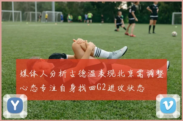 媒体人分析古德温表现北京需调整心态专注自身找回G2进攻状态