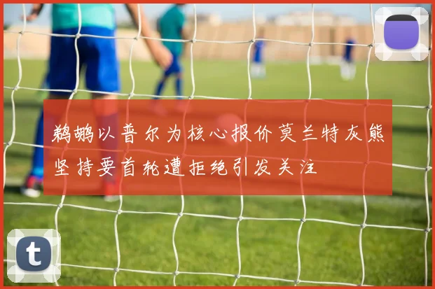 鹈鹕以普尔为核心报价莫兰特灰熊坚持要首轮遭拒绝引发关注