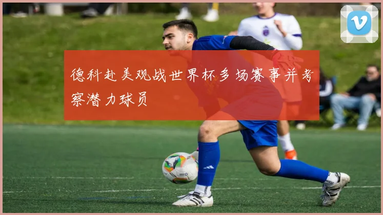 德科赴美观战世界杯多场赛事并考察潜力球员