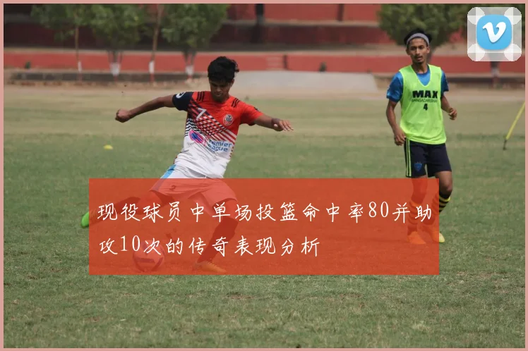 现役球员中单场投篮命中率80并助攻10次的传奇表现分析