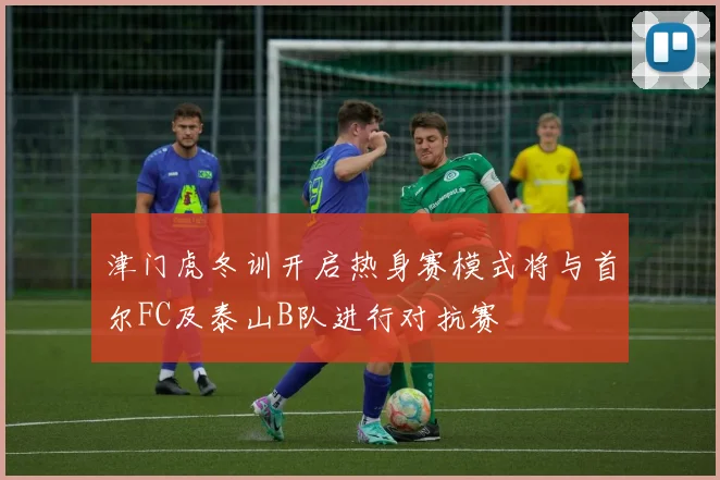 津门虎冬训开启热身赛模式将与首尔FC及泰山B队进行对抗赛