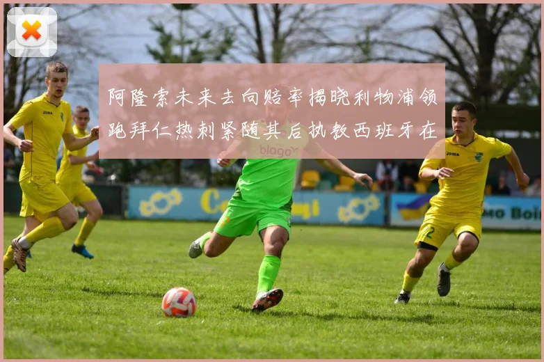 阿隆索未来去向赔率揭晓利物浦领跑拜仁热刺紧随其后执教西班牙在列