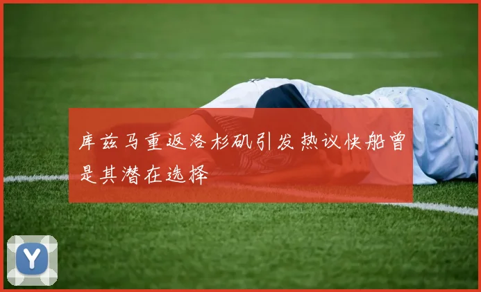 库兹马重返洛杉矶引发热议快船曾是其潜在选择