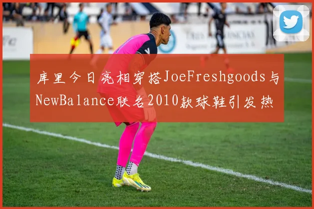 库里今日亮相穿搭JoeFreshgoods与NewBalance联名2010款球鞋引发热议